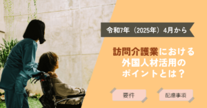 【2025年4月から】訪問介護業における外国人材活用のポイントとは？