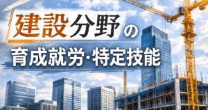 建設分野の育成就労・特定技能｜条件・費用・違いを行政書士が徹底解説！
